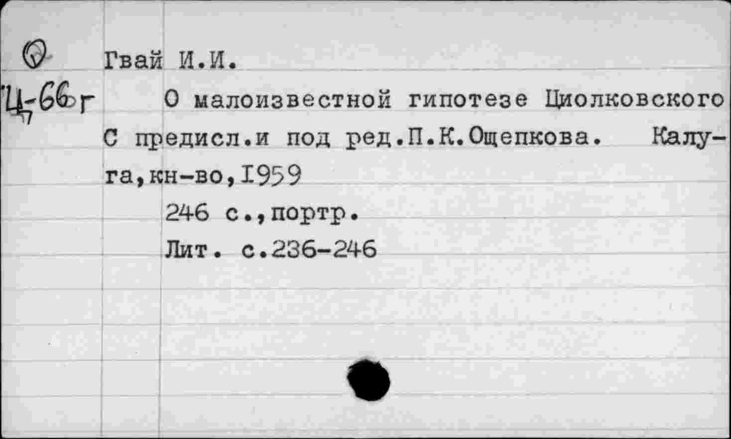 ﻿	Гвай	И.И.
Ц-б&г		0 малоизвестной гипотезе Циолковского
^7	С предисл.и под ред.П.К.Ощепкова. Калу-	
	га.кн-во.1959	
		246 с.,портр.
		Лит. с.236-246